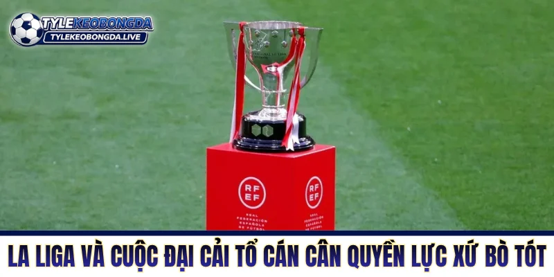La Liga và cuộc đại cải tổ cán cân quyền lực xứ bò tót