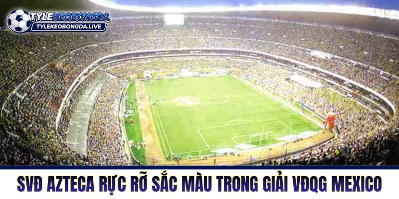 VĐQG Mexico - Cuộc Chạy Đua Sở Hữu Thương Hiệu Vàng 1 SVĐ Azteca rực rỡ sắc màu trong giải VĐQG Mexico